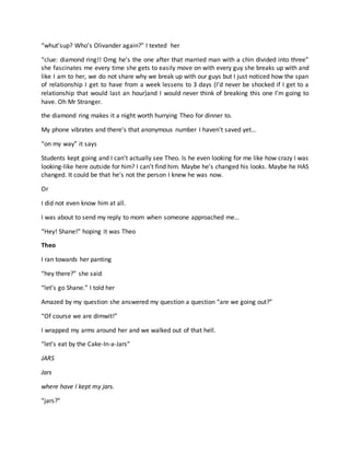 “whut’sup? Who’s Olivander again?” I texted her
“clue: diamond ring!! Omg he’s the one after that married man with a chin divided into three”
she fascinates me every time she gets to easily move on with every guy she breaks up with and
like I am to her, we do not share why we break up with our guys but I just noticed how the span
of relationship I get to have from a week lessens to 3 days (I’d never be shocked if I get to a
relationship that would last an hour)and I would never think of breaking this one I’m going to
have. Oh Mr Stranger.
the diamond ring makes it a night worth hurrying Theo for dinner to.
My phone vibrates and there’s that anonymous number I haven’t saved yet…
“on my way” it says
Students kept going and I can’t actually see Theo. Is he even looking for me like how crazy I was
looking-like here outside for him? I can’t find him. Maybe he’s changed his looks. Maybe he HAS
changed. It could be that he’s not the person I knew he was now.
Or
I did not even know him at all.
I was about to send my reply to mom when someone approached me…
“Hey! Shane!” hoping it was Theo
Theo
I ran towards her panting
“hey there?” she said
“let’s go Shane.” I told her
Amazed by my question she answered my question a question “are we going out?”
“Of course we are dimwit!”
I wrapped my arms around her and we walked out of that hell.
“let’s eat by the Cake-In-a-Jars”
JARS
Jars
where have I kept my jars.
“jars?”
 