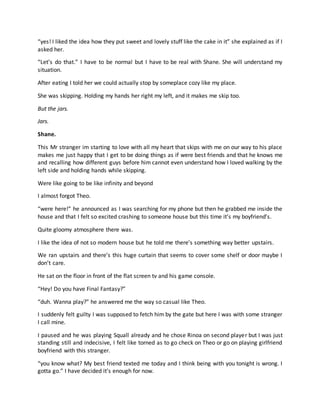 “yes! I liked the idea how they put sweet and lovely stuff like the cake in it” she explained as if I
asked her.
“Let’s do that.” I have to be normal but I have to be real with Shane. She will understand my
situation.
After eating I told her we could actually stop by someplace cozy like my place.
She was skipping. Holding my hands her right my left, and it makes me skip too.
But the jars.
Jars.
Shane.
This Mr stranger im starting to love with all my heart that skips with me on our way to his place
makes me just happy that I get to be doing things as if were best friends and that he knows me
and recalling how different guys before him cannot even understand how I loved walking by the
left side and holding hands while skipping.
Were like going to be like infinity and beyond
I almost forgot Theo.
“were here!” he announced as I was searching for my phone but then he grabbed me inside the
house and that I felt so excited crashing to someone house but this time it’s my boyfriend’s.
Quite gloomy atmosphere there was.
I like the idea of not so modern house but he told me there’s something way better upstairs.
We ran upstairs and there’s this huge curtain that seems to cover some shelf or door maybe I
don’t care.
He sat on the floor in front of the flat screen tv and his game console.
“Hey! Do you have Final Fantasy?”
“duh. Wanna play?” he answered me the way so casual like Theo.
I suddenly felt guilty I was supposed to fetch him by the gate but here I was with some stranger
I call mine.
I paused and he was playing Squall already and he chose Rinoa on second player but I was just
standing still and indecisive, I felt like torned as to go check on Theo or go on playing girlfriend
boyfriend with this stranger.
“you know what? My best friend texted me today and I think being with you tonight is wrong. I
gotta go.” I have decided it’s enough for now.
 