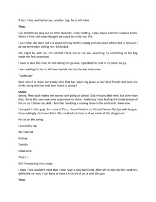 If he’s mine, well tomorrow, another day- he is still mine.
Theo.
I’ve decided we play our all-time favourite- Final Fantasy. I play Squall and she’s always Rinoa.
Which I think she never thought we could be in the real life.
I just hope she does not ask about why my home’s empty and ask about where dad is because I
do not remember telling her I killed dad.
She might be with me, the comfort I feel, but as she was searching for something on her bag
made me feel unwanted.
I have to take this shot, im not letting her go now. I grabbed her and in my room we go.
I was waiting for her to sit down beside me but she was indecisive.
“I gotta go”
Wait what? Is there somebody else that has taken my place as her best friend? And now she
thinks being with her real best friend is wrong?
Shane.
Seeing Theo back makes me wanna love going to school. God I missed that nerd. But other than
that, I have this very awesome experience to share. Yesterday I was feeling the lovely breeze of
the air as it blows my skirt. I feel like I’m doing a runway show in the cornfields. Awesome.
I bumped in this guys, his name is Tirso. I found him hot so I kissed him on the lips with tongue.
Unsurprisingly, he kissed back. We sneaked out class and we made at the playground.
He sat on the swing.
I sat on his lap
We swayed.
Kissing.
Torridly.
Cloud nine.
That’s it.
Oh! I’m meeting him, today.
I hope Theo wouldn’t mind that I now have a new boyfriend. After all he was my first. And he’s
definitely my next. I just have to have a little bit of taste with this guy.
Theo.
 