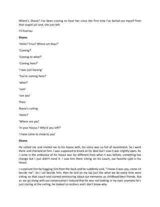 Where’s Shane? I’ve been craving to have her since the first time I’ve bailed out myself from
that stupid jail and, she just left.
I’ll find her
Shane.
‘Hello? Tirso? Where art thou?’
‘Coming?’
‘Coming to what?’
‘Coming here?’
‘I was just leaving’
‘You’re coming here?’
‘what?’
‘sure’
‘see you’
Theo.
Shane’s calling.
‘Hello?’
‘Where are you’
‘In your house,? Why’d you left?’
‘I have some to show to you’
Shane.
He called me and invited me to his house with, his voice was so full of resentment. So I went
there and checked on him. I was supposed to knock at his door but I saw it was slightly open. As
I came in the ambiance of his house was far different from what it was before, something has
change but I just didn't mind it. I saw him there sitting on his couch, our favorite spot in his
house.
I surprised him by hugging him from the back and he suddenly said, "I know it was you, come sit
beside me". So i sat beside him, then he laid on my lap just like what we do every time were
sitting on that couch and started reminiscing about our memories as childhood best friends. But
as we go along with our conversation I noticed that he was not looking in my eyes anymore he's
just staring at the ceiling, he looked so restless and I don't know why.
 