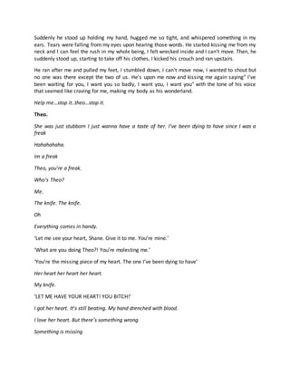 Suddenly he stood up holding my hand, hugged me so tight, and whispered something in my
ears. Tears were falling from my eyes upon hearing those words. He started kissing me from my
neck and I can feel the rush in my whole being, I felt wrecked inside and I can’t move. Then, he
suddenly stood up, starting to take off his clothes, I kicked his crouch and ran upstairs.
He ran after me and pulled my feet, I stumbled down, I can't move now, I wanted to shout but
no one was there except the two of us. He's upon me now and kissing me again saying" I've
been waiting for you, I want you so badly, I want you, I want you" with the tone of his voice
that seemed like craving for me, making my body as his wonderland.
Help me…stop it..theo…stop it.
Theo.
She was just stubborn I just wanna have a taste of her. I’ve been dying to have since I was a
freak
Hahahahaha.
Im a freak
Theo, you’re a freak.
Who’s Theo?
Me.
The knife. The knife.
Oh
Everything comes in handy.
‘Let me see your heart, Shane. Give it to me. You’re mine.’
‘What are you doing Theo?! You’re molesting me.’
‘You’re the missing piece of my heart. The one I’ve been dying to have’
Her heart her heart her heart.
My knife.
‘LET ME HAVE YOUR HEART! YOU BITCH!’
I got her heart. It’s still beating. My hand drenched with blood.
I love her heart. But there’s something wrong.
Something is missing
 