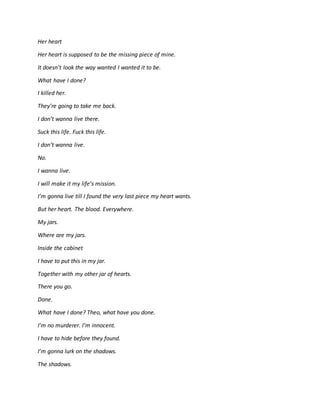 Her heart
Her heart is supposed to be the missing piece of mine.
It doesn’t look the way wanted I wanted it to be.
What have I done?
I killed her.
They’re going to take me back.
I don’t wanna live there.
Suck this life. Fuck this life.
I don’t wanna live.
No.
I wanna live.
I will make it my life’s mission.
I’m gonna live till I found the very last piece my heart wants.
But her heart. The blood. Everywhere.
My jars.
Where are my jars.
Inside the cabinet
I have to put this in my jar.
Together with my other jar of hearts.
There you go.
Done.
What have I done? Theo, what have you done.
I’m no murderer. I’m innocent.
I have to hide before they found.
I’m gonna lurk on the shadows.
The shadows.
 