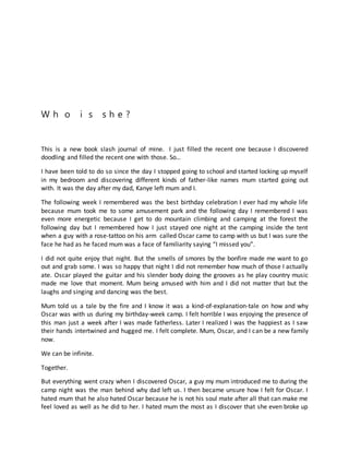W h o i s s h e ?
This is a new book slash journal of mine. I just filled the recent one because I discovered
doodling and filled the recent one with those. So…
I have been told to do so since the day I stopped going to school and started locking up myself
in my bedroom and discovering different kinds of father-like names mum started going out
with. It was the day after my dad, Kanye left mum and I.
The following week I remembered was the best birthday celebration I ever had my whole life
because mum took me to some amusement park and the following day I remembered I was
even more energetic because I get to do mountain climbing and camping at the forest the
following day but I remembered how I just stayed one night at the camping inside the tent
when a guy with a rose-tattoo on his arm called Oscar came to camp with us but I was sure the
face he had as he faced mum was a face of familiarity saying “I missed you”.
I did not quite enjoy that night. But the smells of smores by the bonfire made me want to go
out and grab some. I was so happy that night I did not remember how much of those I actually
ate. Oscar played the guitar and his slender body doing the grooves as he play country music
made me love that moment. Mum being amused with him and I did not matter that but the
laughs and singing and dancing was the best.
Mum told us a tale by the fire and I know it was a kind-of-explanation-tale on how and why
Oscar was with us during my birthday-week camp. I felt horrible I was enjoying the presence of
this man just a week after I was made fatherless. Later I realized I was the happiest as I saw
their hands intertwined and hugged me. I felt complete. Mum, Oscar, and I can be a new family
now.
We can be infinite.
Together.
But everything went crazy when I discovered Oscar, a guy my mum introduced me to during the
camp night was the man behind why dad left us. I then became unsure how I felt for Oscar. I
hated mum that he also hated Oscar because he is not his soul mate after all that can make me
feel loved as well as he did to her. I hated mum the most as I discover that she even broke up
 