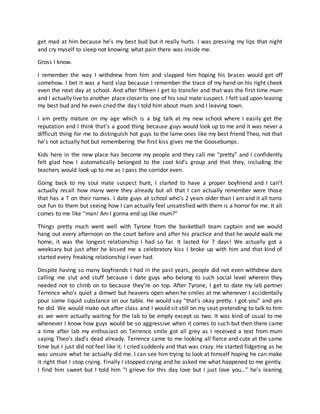 get mad at him because he’s my best bud but it really hurts. I was pressing my lips that night
and cry myself to sleep not knowing what pain there was inside me.
Gross I know.
I remember the way I withdrew from him and slapped him hoping his braces would get off
somehow. I bet it was a hard slap because I remember the trace of my hand on his right cheek
even the next day at school. And after fifteen I get to transfer and that was the first time mum
and I actually live to another place closer to one of his soul mate suspect. I felt sad upon leaving
my best bud and he even cried the day I told him about mum and I leaving town.
I am pretty mature on my age which is a big talk at my new school where I easily get the
reputation and I think that’s a good thing because guys would look up to me and it was never a
difficult thing for me to distinguish hot guys to the lame ones like my best friend Theo, not that
he’s not actually hot but remembering the first kiss gives me the Goosebumps.
Kids here in the new place has become my people and they call me “pretty” and I confidently
felt glad how I automatically belonged to the cool kid’s group and that they, including the
teachers would look up to me as I pass the corridor even.
Going back to my soul mate suspect hunt, I started to have a proper boyfriend and I can’t
actually recall how many were they already but all that I can actually remember were those
that has a T on their names. I date guys at school who’s 2 years older than I am and it all turns
out fun to them but seeing how I can actually feel unsatisfied with them is a horror for me. It all
comes to me like “man! Am I gonna end up like mum?”
Things pretty much went well with Tyrone from the basketball team captain and we would
hang out every afternoon on the court before and after his practice and that he would walk me
home, it was the longest relationship I had so far. It lasted for 7 days! We actually got a
weeksary but just after he kissed me a celebratory kiss I broke up with him and that kind of
started every freaking relationship I ever had.
Despite having so many boyfriends I had in the past years, people did not even withdrew dare
calling me slut and stuff because I date guys who belong to such social level wherein they
needed not to climb on to because they’re on top. After Tyrone, I get to date my lab partner
Terrence who’s quiet a dimwit but heavens open when he smiles at me whenever I accidentally
pour some liquid substance on our table. He would say “that’s okay pretty. I got you” and yes
he did. We would make out after class and I would sit still on my seat pretending to talk to him
as we were actually waiting for the lab to be empty except us two. It was kind of usual to me
whenever I know how guys would be so aggressive when it comes to such but then there came
a time after lab my enthusiast on Terrence smile got all grey as I received a text from mum
saying Theo’s dad’s dead already. Terrence came to me looking all fierce and cute at the same
time but I just did not feel like it. I cried suddenly and that was crazy. He started fidgeting as he
was unsure what he actually did me. I can see him trying to look at himself hoping he can make
it right that I stop crying. Finally I stopped crying and he asked me what happened to me gently.
I find him sweet but I told him “I grieve for this day love but I just love you…” he’s leaning
 