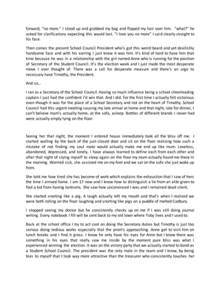 forward, “no more.” I stood up and grabbed my bag and flipped my hair over him. “what?” he
asked for clarifications expecting this would last. “I love you no more” I said clearly straight to
his face.
Then comes the present School Council President who’s got this weird beard and yet devilishly
handsome face and with his earring I just knew it was him. It’s kind of hard to have him that
time because he was in a relationship with the girl named Anne who is running for the position
of Secretary of the Student Council. It’s the election week and I just made the most desperate
move I ever thought of. There was a call for desperate measure and there’s an urge to
necessary have Timothy, the President.
And so…
I ran as a Secretary of the School Council. Having so much influence being a school cheerleading
captain I just had the confident I’d win that. And I did. For the first time I actually felt victorious
even though it was for the place of a School Secretary and not on the heart of Timothy. School
Council had this urgent meeting causing my late arrival at home and that night, late for dinner, I
can’t believe mum’s actually home, at the sofa, asleep. Bottles of different brands I never had
were actually empty lying on the floor.
Seeing her that night, the moment I entered house immediately took all the bliss off me. I
started walling by the back of the just-closed door and sit on the floor realizing how such a
mistake of not finding my soul mate would actually make me end up like mum. Loveless,
abandoned, depressed, and lonely, I have always learned to define each from each other and
after that night of crying myself to sleep again on the floor my mum actually found me there in
the morning. Worried sick, she assisted me on my feet and we sat on the sofa she just woke up
from.
She told me how tired she has become of work which explains the exhaustion that I saw of hers
the time I arrived home. I am 17 now and I know how to distinguish a lie from an alibi given to
fool a kid from having tantrums. She saw how unconvinced I was and i remained dead silent.
She started snorting like a pig. A laugh actually left my mouth and that’s when I realized we
were both rolling on the floor laughing and snorting like pigs on a puddle of melted Cadbury.
I stopped seeing my doctor but he consistently checks up on me if I was still doing journal
writing. Every notebook I fill will be sent back to my old town where Toby lives and I used to.
Back at the school office I try to act cool on doing the Secretary duties but Timothy is just too
serious doing tedious works especially that the prom’s approaching. Anne get to visit him on
lunch breaks and I find it gross. I know he only have his eyes for Anne but I know there was
something in his eyes that really saw me inside by the moment pure bliss was what I
experienced winning the election. It was on the victory party that we actually started to bond as
a Student School Council. The president was the only male in the team and I know, by being
bias to myself that I look way more attractive than the treasurer who consistently touches her
 
