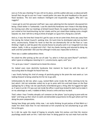 ears as if she was checking if it was still on its place, and the auditor who was so obsessed with
herself that she get to ask me if ever I would prefer she wear the pink headband or the peach
floral bandana. The rest were mediocre intelligent and responsible nuggets. Why did I say
nuggets?
I never get to ask him personal stuff but I was even admiring him the moment I discovered him
being a black belter in Taekwondo. I saw this devilishly handsome man I know in the dojo doing
his training even after our meetings at School Council Room. He caught me peering at him and I
just smiled at him hand-brushing my hair slowly and he just stood there looking curios straight
towards me. And I left him a thing to think of tonight so I gave him a flying kiss and left.
And so, it was the time that I know he’s got his eyes on me on some times Anne was away from
him during the School Council’s working time. On lunch time he distributed soda but my bitch
wrist, unconsciously, flicked his hand so that the can dramatically fall on the floor as I was
thinking I might as well be given the second chance to actually catch it so I imagined it on slow
motion. Sadly, it did us no good and it fell. I feel my cheeks burning and returned to doing my
work and that pretended I did saw that although it really was impossible to think so.
There was a sudden awkwardness there.
He asked me after picking up the can of soda “so, what is it that you want Shane?” and that’s
when I gave an ambiguous meaning to it. I, unconsciously, again, said “you.”
“it’s up to you I mean” I cleared out to break the silence.
He looked even more devilishly handsome that moment he faced me with the eyes of
reassuring what he thought he heard from me.
I was finally feeling this kind of energy of positivity going to the prom the next week as I am
looking forward to being asked by him for me to go with.
Unfortunately he did not, when a guy, named Mark came inside the office claiming to be my
(ex) which I did not remember asked me to go to prom with him and knelt down on the floor
apologizing for a thing I do not specifically remembered gave a thing after he hugged me tight
as if were in an ldr. If it was just not inside the office I could have kicked his balls but to make it
on my advantage as well, I nodded at Mark, forced a smile and face my desk.
That’s when I hear Timothy abruptly call someone on the phone “you’re going to prom with me
babe” and hang up then return to work and demanded acquaintance to the gym where we’ll be
doing the prom preparations.
Seeing how things got pretty shitty now, I am really thinking he got jealous of that Mark so I
made him think more that I’m not interested at him anymore by not volunteering to go with
him at the gym.
So it did me quite the mood of hoping to actually make him jealous and that the reverse
psychology would work on him. I told mum how I’m doing good on my soul mate hunt and the
 