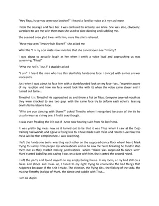 “Hey Titus, have you seen your brother?” I heard a familiar voice ask my soul mate
I took the courage and face her. I was confused to actually see Anne. She was also, obviously,
surprised to see me with them man she used to date dancing and cuddling me.
She seemed even glad I was with him, more like she’s relieved.
“Have you seen Timothy huh Shane?’’ she asked me
What the?! Is my soul mate now invisible that she cannot even see Timothy?
I was about to actually laugh at her when I smirk a voice loud and approaching us was
screaming “Titus!”
“Who the hell’s Titus?” I stupidly asked
“I am” I heard the man who has this devilishly handsome face I danced with earlier answer
innocently.
Just when I was about to face him with a dumbfounded look on my face (yes, I’m pretty aware
of my reaction and how my face would look like with it) when the voice came closer and it
turned out to be…
Timothy! It is Timothy! He approached us and throw a fist on Titus. Everyone covered mouth as
they were shocked to see two guys with the same face try to deform each other’s teasing
devilishly handsome face.
“Why are you dancing with Shane?” asked Timothy whom I recognized because of the tie he
usually wear as skinny one. I find it sexy though.
It was even freaking the life out of Anne now hearing such from his boyfriend.
It was pretty big mess now as it turned out to be that it was Titus whom I saw at the Dojo
training taekwondo and I gave a flying kiss to. I have made such mess and I’m not sure how this
mess will be that completeness I was searching.
I left the handsome twins wrestling each other on the supposed-dance floor when I heard Mark
trying to survey from people my whereabouts and as he saw the twins brawling he tried to stop
them but as they started making justifications whom “Shane was supposed to dance with”
Mark started babbling and saying I was on a date with him, that started the second round.
I left the party and found myself on my empty boring house. In my room, at my bed still on a
dress and shoes and make up, I faced to my right trying to enumerate the bad things that
happened because of the shit I made. The election, the flying kiss, the flicking of the soda, the
making-Timothy-jealous-of-Mark, the dance and cuddle with Titus…
I am so stupid.
 