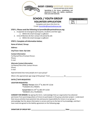  
 
 
                          SCHOOL / YOUTH GROUP 
                             VOLUNTEER APPLICATION 
Complete and return this form to: 
E‐mail: lynnmiller@nyanimalrescue.org  
 
STEP 1. Please send the following to lynnmiller@nyanimalrescue.org: 
1. A separate list of program participants / students and their ages.  
a. Within the email message is sufficient 
2. A list of Monitors & their contact info (email & cell) 
a. Within the email message is sufficient 
 
STEP 2. Complete all information below:  
 
Name of School / Group:  
 
Address:  
 
City/Town: State: Zip Code:  
 
Contact Information 
Full Name/Title of Contact Person:  
Phone:  
E‐mail:  
 
Alternate Contact Information 
Full Name/Title of Alt. Contact Person:  
Phone:  
E‐mail:  
 
Approximately how many people are in your group?  
 
What is the approximate age range of the group?  From ________________ to __________________. 
 
DATES / DAYS REQUESTED:  
 
LOCATION REQUESTED: 
Windsor Terrace 153 E 3rd
 St, Bkln NY 11218 
*TUESDAYs thru FRIDAYs 
 
Sunset Park 551 39TH
 St, Bkln NY 11232 
*MONDAYs thru THURSDAYs 
 
CONSENT FOR MINORS: By signing this form, I acknowledge that our organization has obtained 
permission from parents/guardians of minors to participate in this group volunteer project. I understand 
that rescue activities have potential risks and assume responsibility for minors in our group. I 
acknowledge that the above information is correct and true to the best of my knowledge, and that I 
have read and agreed to the liability agreement on the following page. 
 
 
SIGNATURE OF GROUP REP: ________________________________________ Date: ________________ 
OFFICE USE ONLY
Date 
Rec’d 
 