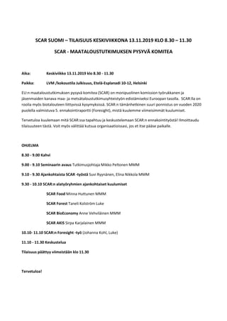 SCAR SUOMI – TILAISUUS KESKIVIIKKONA 13.11.2019 KLO 8.30 – 11.30
SCAR - MAATALOUSTUTKIMUKSEN PYSYVÄ KOMITEA
Aika: Keskiviikko 13.11.2019 klo 8.30 - 11.30
Paikka: LVM /kokoustila Julkisuus, Etelä-Esplanadi 10-12, Helsinki
EU:n maataloustutkimuksen pysyvä komitea (SCAR) on monipuolinen komission työrukkanen ja
jäsenmaiden kanava maa- ja metsätaloustutkimusyhteistyön edistämiseksi Euroopan tasolla. SCAR:lla on
roolia myös biotalouteen liittyvissä kysymyksissä. SCAR:n tämänhetkinen suuri ponnistus on vuoden 2020
puolella valmistuva 5. ennakointiraportti (Foresight), mistä kuulemme viimeisimmät kuulumiset.
Tervetuloa kuulemaan mitä SCAR:ssa tapahtuu ja keskustelemaan SCAR:n ennakointityöstä! Ilmoittaudu
tilaisuuteen tästä. Voit myös välittää kutsua organisaatioissasi, jos et itse pääse paikalle.
OHJELMA
8.30 - 9.00 Kahvi
9.00 - 9.10 Seminaarin avaus Tutkimusjohtaja Mikko Peltonen MMM
9.10 - 9.30 Ajankohtaista SCAR -työstä Suvi Ryynänen, Elina Nikkola MMM
9.30 - 10.10 SCAR:n alatyöryhmien ajankohtaiset kuulumiset
SCAR Food Minna Huttunen MMM
SCAR Forest Taneli Kolström Luke
SCAR BioEconomy Anne Vehviläinen MMM
SCAR AKIS Sirpa Karjalainen MMM
10.10- 11.10 SCAR:n Foresight -työ (Johanna Kohl, Luke)
11.10 - 11.30 Keskustelua
Tilaisuus päättyy viimeistään klo 11.30
Tervetuloa!
 