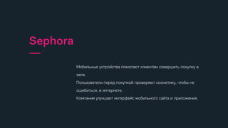 спонтанные моменты, когда пользователи испытывают желание или
потребность найти информацию, подходящее место, заказать товар
или услугу и используют для этого мобильный телефон.
Микромоменты
—
Проверяют свой телефон
—
155 раз
Тратят времени
—
177 минут
спонтанные моменты, когда пользователи испытывают желание или
потребность найти информацию, подходящее место, заказать товар
или услугу и используют для этого мобильный телефон.
Микромоменты
—
Проверяют свой телефон
—
155 раз
Тратят времени
—
177 минут
спонтанные моменты, когда пользователи испытывают желание или
потребность найти информацию, подходящее место, заказать товар
или услугу и используют для этого мобильный телефон.
Микромоменты
—
Проверяют свой телефон
—
155 раз
Тратят времени
—
177 минут
спонтанные моменты, когда пользователи испытывают желание или
потребность найти информацию, подходящее место, заказать товар
или услугу и используют для этого мобильный телефон.
Микромоменты
—
Проверяют свой телефон
—
155 раз
Тратят времени
—
177 минут
спонтанные моменты, когда пользователи испытывают желание или
потребность найти информацию, подходящее место, заказать товар
или услугу и используют для этого мобильный телефон.
Микромоменты
—
Проверяют свой телефон
—
155 раз
Тратят времени
—
177 минут
спонтанные моменты, когда пользователи испытывают желание или
потребность найти информацию, подходящее место, заказать товар
или услугу и используют для этого мобильный телефон.
Микромоменты
—
Проверяют свой телефон
—
155 раз
Тратят времени
—
177 минут
спонтанные моменты, когда пользователи испытывают желание или
потребность найти информацию, подходящее место, заказать товар
или услугу и используют для этого мобильный телефон.
Микромоменты
—
Проверяют свой телефон
—
155 раз
Тратят времени
—
177 минут
спонтанные моменты, когда пользователи испытывают желание или
потребность найти информацию, подходящее место, заказать товар
или услугу и используют для этого мобильный телефон.
Микромоменты
—
Проверяют свой телефон
—
155 раз
Тратят времени
—
177 минут
Мобильные устройства помогают клиентам совершить покупку в
зале.
Пользователи перед покупкой проверяют косметику, чтобы не
ошибиться, в интернете.
Компания улучшает интерфейс мобильного сайта и приложения.
Sephora
—
спонтанные моменты, когда пользователи испытывают желание или
потребность найти информацию, подходящее место, заказать товар
или услугу и используют для этого мобильный телефон.
Микромоменты
—
Проверяют свой телефон
—
155 раз
Тратят времени
—
177 минут
спонтанные моменты, когда пользователи испытывают желание или
потребность найти информацию, подходящее место, заказать товар
или услугу и используют для этого мобильный телефон.
Микромоменты
—
Проверяют свой телефон
—
155 раз
Тратят времени
—
177 минут
спонтанные моменты, когда пользователи испытывают желание или
потребность найти информацию, подходящее место, заказать товар
или услугу и используют для этого мобильный телефон.
Микромоменты
—
Проверяют свой телефон
—
155 раз
Тратят времени
—
177 минут
спонтанные моменты, когда пользователи испытывают желание или
потребность найти информацию, подходящее место, заказать товар
или услугу и используют для этого мобильный телефон.
Микромоменты
—
Проверяют свой телефон
—
155 раз
Тратят времени
—
177 минут
спонтанные моменты, когда пользователи испытывают желание или
потребность найти информацию, подходящее место, заказать товар
или услугу и используют для этого мобильный телефон.
Микромоменты
—
Проверяют свой телефон
—
155 раз
Тратят времени
—
177 минут
спонтанные моменты, когда пользователи испытывают желание или
потребность найти информацию, подходящее место, заказать товар
или услугу и используют для этого мобильный телефон.
Микромоменты
—
Проверяют свой телефон
—
155 раз
Тратят времени
—
177 минут
спонтанные моменты, когда пользователи испытывают желание или
потребность найти информацию, подходящее место, заказать товар
или услугу и используют для этого мобильный телефон.
Микромоменты
—
Проверяют свой телефон
—
155 раз
Тратят времени
—
177 минут
спонтанные моменты, когда пользователи испытывают желание или
потребность найти информацию, подходящее место, заказать товар
или услугу и используют для этого мобильный телефон.
Микромоменты
—
Проверяют свой телефон
—
155 раз
Тратят времени
—
177 минут
Мобильные устройства помогают клиентам совершить покупку в
зале.
Пользователи перед покупкой проверяют косметику, чтобы не
ошибиться, в интернете.
Компания улучшает интерфейс мобильного сайта и приложения.
Sephora
—
спонтанные моменты, когда пользователи испытывают желание или
потребность найти информацию, подходящее место, заказать товар
или услугу и используют для этого мобильный телефон.
Микромоменты
—
Проверяют свой телефон
—
155 раз
Тратят времени
—
177 минут
спонтанные моменты, когда пользователи испытывают желание или
потребность найти информацию, подходящее место, заказать товар
или услугу и используют для этого мобильный телефон.
Микромоменты
—
Проверяют свой телефон
—
155 раз
Тратят времени
—
177 минут
спонтанные моменты, когда пользователи испытывают желание или
потребность найти информацию, подходящее место, заказать товар
или услугу и используют для этого мобильный телефон.
Микромоменты
—
Проверяют свой телефон
—
155 раз
Тратят времени
—
177 минут
спонтанные моменты, когда пользователи испытывают желание или
потребность найти информацию, подходящее место, заказать товар
или услугу и используют для этого мобильный телефон.
Микромоменты
—
Проверяют свой телефон
—
155 раз
Тратят времени
—
177 минут
спонтанные моменты, когда пользователи испытывают желание или
потребность найти информацию, подходящее место, заказать товар
или услугу и используют для этого мобильный телефон.
Микромоменты
—
Проверяют свой телефон
—
155 раз
Тратят времени
—
177 минут
спонтанные моменты, когда пользователи испытывают желание или
потребность найти информацию, подходящее место, заказать товар
или услугу и используют для этого мобильный телефон.
Микромоменты
—
Проверяют свой телефон
—
155 раз
Тратят времени
—
177 минут
спонтанные моменты, когда пользователи испытывают желание или
потребность найти информацию, подходящее место, заказать товар
или услугу и используют для этого мобильный телефон.
Микромоменты
—
Проверяют свой телефон
—
155 раз
Тратят времени
—
177 минут
спонтанные моменты, когда пользователи испытывают желание или
потребность найти информацию, подходящее место, заказать товар
или услугу и используют для этого мобильный телефон.
Микромоменты
—
Проверяют свой телефон
—
155 раз
Тратят времени
—
177 минут
Мобильные устройства помогают клиентам совершить покупку в
зале.
Пользователи перед покупкой проверяют косметику, чтобы не
ошибиться, в интернете.
Компания улучшает интерфейс мобильного сайта и приложения.
Sephora
—
спонтанные моменты, когда пользователи испытывают желание или
потребность найти информацию, подходящее место, заказать товар
или услугу и используют для этого мобильный телефон.
Микромоменты
—
Проверяют свой телефон
—
155 раз
Тратят времени
—
177 минут
спонтанные моменты, когда пользователи испытывают желание или
потребность найти информацию, подходящее место, заказать товар
или услугу и используют для этого мобильный телефон.
Микромоменты
—
Проверяют свой телефон
—
155 раз
Тратят времени
—
177 минут
спонтанные моменты, когда пользователи испытывают желание или
потребность найти информацию, подходящее место, заказать товар
или услугу и используют для этого мобильный телефон.
Микромоменты
—
Проверяют свой телефон
—
155 раз
Тратят времени
—
177 минут
спонтанные моменты, когда пользователи испытывают желание или
потребность найти информацию, подходящее место, заказать товар
или услугу и используют для этого мобильный телефон.
Микромоменты
—
Проверяют свой телефон
—
155 раз
Тратят времени
—
177 минут
спонтанные моменты, когда пользователи испытывают желание или
потребность найти информацию, подходящее место, заказать товар
или услугу и используют для этого мобильный телефон.
Микромоменты
—
Проверяют свой телефон
—
155 раз
Тратят времени
—
177 минут
спонтанные моменты, когда пользователи испытывают желание или
потребность найти информацию, подходящее место, заказать товар
или услугу и используют для этого мобильный телефон.
Микромоменты
—
Проверяют свой телефон
—
155 раз
Тратят времени
—
177 минут
спонтанные моменты, когда пользователи испытывают желание или
потребность найти информацию, подходящее место, заказать товар
или услугу и используют для этого мобильный телефон.
Микромоменты
—
Проверяют свой телефон
—
155 раз
Тратят времени
—
177 минут
спонтанные моменты, когда пользователи испытывают желание или
потребность найти информацию, подходящее место, заказать товар
или услугу и используют для этого мобильный телефон.
Микромоменты
—
Проверяют свой телефон
—
155 раз
Тратят времени
—
177 минут
Мобильные устройства помогают клиентам совершить покупку в
зале.
Пользователи перед покупкой проверяют косметику, чтобы не
ошибиться, в интернете.
Компания улучшает интерфейс мобильного сайта и приложения.
Sephora
—
спонтанные моменты, когда пользователи испытывают желание или
потребность найти информацию, подходящее место, заказать товар
или услугу и используют для этого мобильный телефон.
Микромоменты
—
Проверяют свой телефон
—
155 раз
Тратят времени
—
177 минут
спонтанные моменты, когда пользователи испытывают желание или
потребность найти информацию, подходящее место, заказать товар
или услугу и используют для этого мобильный телефон.
Микромоменты
—
Проверяют свой телефон
—
155 раз
Тратят времени
—
177 минут
спонтанные моменты, когда пользователи испытывают желание или
потребность найти информацию, подходящее место, заказать товар
или услугу и используют для этого мобильный телефон.
Микромоменты
—
Проверяют свой телефон
—
155 раз
Тратят времени
—
177 минут
спонтанные моменты, когда пользователи испытывают желание или
потребность найти информацию, подходящее место, заказать товар
или услугу и используют для этого мобильный телефон.
Микромоменты
—
Проверяют свой телефон
—
155 раз
Тратят времени
—
177 минут
спонтанные моменты, когда пользователи испытывают желание или
потребность найти информацию, подходящее место, заказать товар
или услугу и используют для этого мобильный телефон.
Микромоменты
—
Проверяют свой телефон
—
155 раз
Тратят времени
—
177 минут
спонтанные моменты, когда пользователи испытывают желание или
потребность найти информацию, подходящее место, заказать товар
или услугу и используют для этого мобильный телефон.
Микромоменты
—
Проверяют свой телефон
—
155 раз
Тратят времени
—
177 минут
спонтанные моменты, когда пользователи испытывают желание или
потребность найти информацию, подходящее место, заказать товар
или услугу и используют для этого мобильный телефон.
Микромоменты
—
Проверяют свой телефон
—
155 раз
Тратят времени
—
177 минут
спонтанные моменты, когда пользователи испытывают желание или
потребность найти информацию, подходящее место, заказать товар
или услугу и используют для этого мобильный телефон.
Микромоменты
—
Проверяют свой телефон
—
155 раз
Тратят времени
—
177 минут
Мобильные устройства помогают клиентам совершить покупку в
зале.
Пользователи перед покупкой проверяют косметику, чтобы не
ошибиться, в интернете.
Компания улучшает интерфейс мобильного сайта и приложения.
Sephora
—
спонтанные моменты, когда пользователи испытывают желание или
потребность найти информацию, подходящее место, заказать товар
или услугу и используют для этого мобильный телефон.
Микромоменты
—
Проверяют свой телефон
—
155 раз
Тратят времени
—
177 минут
спонтанные моменты, когда пользователи испытывают желание или
потребность найти информацию, подходящее место, заказать товар
или услугу и используют для этого мобильный телефон.
Микромоменты
—
Проверяют свой телефон
—
155 раз
Тратят времени
—
177 минут
спонтанные моменты, когда пользователи испытывают желание или
потребность найти информацию, подходящее место, заказать товар
или услугу и используют для этого мобильный телефон.
Микромоменты
—
Проверяют свой телефон
—
155 раз
Тратят времени
—
177 минут
спонтанные моменты, когда пользователи испытывают желание или
потребность найти информацию, подходящее место, заказать товар
или услугу и используют для этого мобильный телефон.
Микромоменты
—
Проверяют свой телефон
—
155 раз
Тратят времени
—
177 минут
спонтанные моменты, когда пользователи испытывают желание или
потребность найти информацию, подходящее место, заказать товар
или услугу и используют для этого мобильный телефон.
Микромоменты
—
Проверяют свой телефон
—
155 раз
Тратят времени
—
177 минут
спонтанные моменты, когда пользователи испытывают желание или
потребность найти информацию, подходящее место, заказать товар
или услугу и используют для этого мобильный телефон.
Микромоменты
—
Проверяют свой телефон
—
155 раз
Тратят времени
—
177 минут
спонтанные моменты, когда пользователи испытывают желание или
потребность найти информацию, подходящее место, заказать товар
или услугу и используют для этого мобильный телефон.
Микромоменты
—
Проверяют свой телефон
—
155 раз
Тратят времени
—
177 минут
спонтанные моменты, когда пользователи испытывают желание или
потребность найти информацию, подходящее место, заказать товар
или услугу и используют для этого мобильный телефон.
Микромоменты
—
Проверяют свой телефон
—
155 раз
Тратят времени
—
177 минут
Мобильные устройства помогают клиентам совершить покупку в
зале.
Пользователи перед покупкой проверяют косметику, чтобы не
ошибиться, в интернете.
Компания улучшает интерфейс мобильного сайта и приложения.
Sephora
—
спонтанные моменты, когда пользователи испытывают желание или
потребность найти информацию, подходящее место, заказать товар
или услугу и используют для этого мобильный телефон.
Микромоменты
—
Проверяют свой телефон
—
155 раз
Тратят времени
—
177 минут
спонтанные моменты, когда пользователи испытывают желание или
потребность найти информацию, подходящее место, заказать товар
или услугу и используют для этого мобильный телефон.
Микромоменты
—
Проверяют свой телефон
—
155 раз
Тратят времени
—
177 минут
спонтанные моменты, когда пользователи испытывают желание или
потребность найти информацию, подходящее место, заказать товар
или услугу и используют для этого мобильный телефон.
Микромоменты
—
Проверяют свой телефон
—
155 раз
Тратят времени
—
177 минут
спонтанные моменты, когда пользователи испытывают желание или
потребность найти информацию, подходящее место, заказать товар
или услугу и используют для этого мобильный телефон.
Микромоменты
—
Проверяют свой телефон
—
155 раз
Тратят времени
—
177 минут
спонтанные моменты, когда пользователи испытывают желание или
потребность найти информацию, подходящее место, заказать товар
или услугу и используют для этого мобильный телефон.
Микромоменты
—
Проверяют свой телефон
—
155 раз
Тратят времени
—
177 минут
спонтанные моменты, когда пользователи испытывают желание или
потребность найти информацию, подходящее место, заказать товар
или услугу и используют для этого мобильный телефон.
Микромоменты
—
Проверяют свой телефон
—
155 раз
Тратят времени
—
177 минут
спонтанные моменты, когда пользователи испытывают желание или
потребность найти информацию, подходящее место, заказать товар
или услугу и используют для этого мобильный телефон.
Микромоменты
—
Проверяют свой телефон
—
155 раз
Тратят времени
—
177 минут
спонтанные моменты, когда пользователи испытывают желание или
потребность найти информацию, подходящее место, заказать товар
или услугу и используют для этого мобильный телефон.
Микромоменты
—
Проверяют свой телефон
—
155 раз
Тратят времени
—
177 минут
Мобильные устройства помогают клиентам совершить покупку в
зале.
Пользователи перед покупкой проверяют косметику, чтобы не
ошибиться, в интернете.
Компания улучшает интерфейс мобильного сайта и приложения.
Sephora
—
спонтанные моменты, когда пользователи испытывают желание или
потребность найти информацию, подходящее место, заказать товар
или услугу и используют для этого мобильный телефон.
Микромоменты
—
Проверяют свой телефон
—
155 раз
Тратят времени
—
177 минут
спонтанные моменты, когда пользователи испытывают желание или
потребность найти информацию, подходящее место, заказать товар
или услугу и используют для этого мобильный телефон.
Микромоменты
—
Проверяют свой телефон
—
155 раз
Тратят времени
—
177 минут
спонтанные моменты, когда пользователи испытывают желание или
потребность найти информацию, подходящее место, заказать товар
или услугу и используют для этого мобильный телефон.
Микромоменты
—
Проверяют свой телефон
—
155 раз
Тратят времени
—
177 минут
спонтанные моменты, когда пользователи испытывают желание или
потребность найти информацию, подходящее место, заказать товар
или услугу и используют для этого мобильный телефон.
Микромоменты
—
Проверяют свой телефон
—
155 раз
Тратят времени
—
177 минут
спонтанные моменты, когда пользователи испытывают желание или
потребность найти информацию, подходящее место, заказать товар
или услугу и используют для этого мобильный телефон.
Микромоменты
—
Проверяют свой телефон
—
155 раз
Тратят времени
—
177 минут
спонтанные моменты, когда пользователи испытывают желание или
потребность найти информацию, подходящее место, заказать товар
или услугу и используют для этого мобильный телефон.
Микромоменты
—
Проверяют свой телефон
—
155 раз
Тратят времени
—
177 минут
спонтанные моменты, когда пользователи испытывают желание или
потребность найти информацию, подходящее место, заказать товар
или услугу и используют для этого мобильный телефон.
Микромоменты
—
Проверяют свой телефон
—
155 раз
Тратят времени
—
177 минут
спонтанные моменты, когда пользователи испытывают желание или
потребность найти информацию, подходящее место, заказать товар
или услугу и используют для этого мобильный телефон.
Микромоменты
—
Проверяют свой телефон
—
155 раз
Тратят времени
—
177 минут
Мобильные устройства помогают клиентам совершить покупку в
зале.
Пользователи перед покупкой проверяют косметику, чтобы не
ошибиться, в интернете.
Компания улучшает интерфейс мобильного сайта и приложения.
Sephora
—
спонтанные моменты, когда пользователи испытывают желание или
потребность найти информацию, подходящее место, заказать товар
или услугу и используют для этого мобильный телефон.
Микромоменты
—
Проверяют свой телефон
—
155 раз
Тратят времени
—
177 минут
спонтанные моменты, когда пользователи испытывают желание или
потребность найти информацию, подходящее место, заказать товар
или услугу и используют для этого мобильный телефон.
Микромоменты
—
Проверяют свой телефон
—
155 раз
Тратят времени
—
177 минут
спонтанные моменты, когда пользователи испытывают желание или
потребность найти информацию, подходящее место, заказать товар
или услугу и используют для этого мобильный телефон.
Микромоменты
—
Проверяют свой телефон
—
155 раз
Тратят времени
—
177 минут
спонтанные моменты, когда пользователи испытывают желание или
потребность найти информацию, подходящее место, заказать товар
или услугу и используют для этого мобильный телефон.
Микромоменты
—
Проверяют свой телефон
—
155 раз
Тратят времени
—
177 минут
спонтанные моменты, когда пользователи испытывают желание или
потребность найти информацию, подходящее место, заказать товар
или услугу и используют для этого мобильный телефон.
Микромоменты
—
Проверяют свой телефон
—
155 раз
Тратят времени
—
177 минут
спонтанные моменты, когда пользователи испытывают желание или
потребность найти информацию, подходящее место, заказать товар
или услугу и используют для этого мобильный телефон.
Микромоменты
—
Проверяют свой телефон
—
155 раз
Тратят времени
—
177 минут
спонтанные моменты, когда пользователи испытывают желание или
потребность найти информацию, подходящее место, заказать товар
или услугу и используют для этого мобильный телефон.
Микромоменты
—
Проверяют свой телефон
—
155 раз
Тратят времени
—
177 минут
спонтанные моменты, когда пользователи испытывают желание или
потребность найти информацию, подходящее место, заказать товар
или услугу и используют для этого мобильный телефон.
Микромоменты
—
Проверяют свой телефон
—
155 раз
Тратят времени
—
177 минут
Мобильные устройства помогают клиентам совершить покупку в
зале.
Пользователи перед покупкой проверяют косметику, чтобы не
ошибиться, в интернете.
Компания улучшает интерфейс мобильного сайта и приложения.
Sephora
—
спонтанные моменты, когда пользователи испытывают желание или
потребность найти информацию, подходящее место, заказать товар
или услугу и используют для этого мобильный телефон.
Микромоменты
—
Проверяют свой телефон
—
155 раз
Тратят времени
—
177 минут
спонтанные моменты, когда пользователи испытывают желание или
потребность найти информацию, подходящее место, заказать товар
или услугу и используют для этого мобильный телефон.
Микромоменты
—
Проверяют свой телефон
—
155 раз
Тратят времени
—
177 минут
спонтанные моменты, когда пользователи испытывают желание или
потребность найти информацию, подходящее место, заказать товар
или услугу и используют для этого мобильный телефон.
Микромоменты
—
Проверяют свой телефон
—
155 раз
Тратят времени
—
177 минут
спонтанные моменты, когда пользователи испытывают желание или
потребность найти информацию, подходящее место, заказать товар
или услугу и используют для этого мобильный телефон.
Микромоменты
—
Проверяют свой телефон
—
155 раз
Тратят времени
—
177 минут
спонтанные моменты, когда пользователи испытывают желание или
потребность найти информацию, подходящее место, заказать товар
или услугу и используют для этого мобильный телефон.
Микромоменты
—
Проверяют свой телефон
—
155 раз
Тратят времени
—
177 минут
спонтанные моменты, когда пользователи испытывают желание или
потребность найти информацию, подходящее место, заказать товар
или услугу и используют для этого мобильный телефон.
Микромоменты
—
Проверяют свой телефон
—
155 раз
Тратят времени
—
177 минут
спонтанные моменты, когда пользователи испытывают желание или
потребность найти информацию, подходящее место, заказать товар
или услугу и используют для этого мобильный телефон.
Микромоменты
—
Проверяют свой телефон
—
155 раз
Тратят времени
—
177 минут
спонтанные моменты, когда пользователи испытывают желание или
потребность найти информацию, подходящее место, заказать товар
или услугу и используют для этого мобильный телефон.
Микромоменты
—
Проверяют свой телефон
—
155 раз
Тратят времени
—
177 минут
Мобильные устройства помогают клиентам совершить покупку в
зале.
Пользователи перед покупкой проверяют косметику, чтобы не
ошибиться, в интернете.
Компания улучшает интерфейс мобильного сайта и приложения.
Sephora
—
спонтанные моменты, когда пользователи испытывают желание или
потребность найти информацию, подходящее место, заказать товар
или услугу и используют для этого мобильный телефон.
Микромоменты
—
Проверяют свой телефон
—
155 раз
Тратят времени
—
177 минут
спонтанные моменты, когда пользователи испытывают желание или
потребность найти информацию, подходящее место, заказать товар
или услугу и используют для этого мобильный телефон.
Микромоменты
—
Проверяют свой телефон
—
155 раз
Тратят времени
—
177 минут
спонтанные моменты, когда пользователи испытывают желание или
потребность найти информацию, подходящее место, заказать товар
или услугу и используют для этого мобильный телефон.
Микромоменты
—
Проверяют свой телефон
—
155 раз
Тратят времени
—
177 минут
спонтанные моменты, когда пользователи испытывают желание или
потребность найти информацию, подходящее место, заказать товар
или услугу и используют для этого мобильный телефон.
Микромоменты
—
Проверяют свой телефон
—
155 раз
Тратят времени
—
177 минут
спонтанные моменты, когда пользователи испытывают желание или
потребность найти информацию, подходящее место, заказать товар
или услугу и используют для этого мобильный телефон.
Микромоменты
—
Проверяют свой телефон
—
155 раз
Тратят времени
—
177 минут
спонтанные моменты, когда пользователи испытывают желание или
потребность найти информацию, подходящее место, заказать товар
или услугу и используют для этого мобильный телефон.
Микромоменты
—
Проверяют свой телефон
—
155 раз
Тратят времени
—
177 минут
спонтанные моменты, когда пользователи испытывают желание или
потребность найти информацию, подходящее место, заказать товар
или услугу и используют для этого мобильный телефон.
Микромоменты
—
Проверяют свой телефон
—
155 раз
Тратят времени
—
177 минут
спонтанные моменты, когда пользователи испытывают желание или
потребность найти информацию, подходящее место, заказать товар
или услугу и используют для этого мобильный телефон.
Микромоменты
—
Проверяют свой телефон
—
155 раз
Тратят времени
—
177 минут
Мобильные устройства помогают клиентам совершить покупку в
зале.
Пользователи перед покупкой проверяют косметику, чтобы не
ошибиться, в интернете.
Компания улучшает интерфейс мобильного сайта и приложения.
Sephora
—
спонтанные моменты, когда пользователи испытывают желание или
потребность найти информацию, подходящее место, заказать товар
или услугу и используют для этого мобильный телефон.
Микромоменты
—
Проверяют свой телефон
—
155 раз
Тратят времени
—
177 минут
спонтанные моменты, когда пользователи испытывают желание или
потребность найти информацию, подходящее место, заказать товар
или услугу и используют для этого мобильный телефон.
Микромоменты
—
Проверяют свой телефон
—
155 раз
Тратят времени
—
177 минут
спонтанные моменты, когда пользователи испытывают желание или
потребность найти информацию, подходящее место, заказать товар
или услугу и используют для этого мобильный телефон.
Микромоменты
—
Проверяют свой телефон
—
155 раз
Тратят времени
—
177 минут
спонтанные моменты, когда пользователи испытывают желание или
потребность найти информацию, подходящее место, заказать товар
или услугу и используют для этого мобильный телефон.
Микромоменты
—
Проверяют свой телефон
—
155 раз
Тратят времени
—
177 минут
спонтанные моменты, когда пользователи испытывают желание или
потребность найти информацию, подходящее место, заказать товар
или услугу и используют для этого мобильный телефон.
Микромоменты
—
Проверяют свой телефон
—
155 раз
Тратят времени
—
177 минут
спонтанные моменты, когда пользователи испытывают желание или
потребность найти информацию, подходящее место, заказать товар
или услугу и используют для этого мобильный телефон.
Микромоменты
—
Проверяют свой телефон
—
155 раз
Тратят времени
—
177 минут
спонтанные моменты, когда пользователи испытывают желание или
потребность найти информацию, подходящее место, заказать товар
или услугу и используют для этого мобильный телефон.
Микромоменты
—
Проверяют свой телефон
—
155 раз
Тратят времени
—
177 минут
спонтанные моменты, когда пользователи испытывают желание или
потребность найти информацию, подходящее место, заказать товар
или услугу и используют для этого мобильный телефон.
Микромоменты
—
Проверяют свой телефон
—
155 раз
Тратят времени
—
177 минут
Мобильные устройства помогают клиентам совершить покупку в
зале.
Пользователи перед покупкой проверяют косметику, чтобы не
ошибиться, в интернете.
Компания улучшает интерфейс мобильного сайта и приложения.
Sephora
—
 