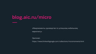 «Микромоменты: руководство по успешному мобильному
маркетингу»
Оригинал:
https://www.thinkwithgoogle.com/collections/micromoments.html
blog.aic.ru/micro
—
 