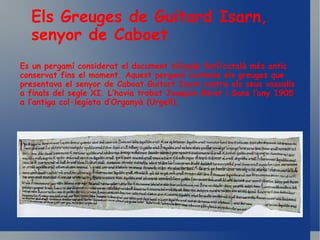 Es un pergamí considerat el document bilingüe llatí/català més antic conservat fins el moment. Aquest pergamí contenia els greuges que presentava el senyor de Caboat Guitart Isarn contra els seus vassalls a finals del segle XI.  L’havia trobat Joaquim Miret i Sans l’any 1905 a l’antiga col·legiata d’Organyà (Urgell). Els Greuges de Guitard Isarn, senyor de Caboet . 