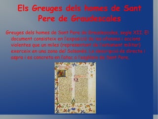 Els Greuges dels homes de Sant Pere de Graudescales Greuges dels homes de Sant Pere de Graudescales, segle XII. El document consisteix en l’exposició de les ofenses i accions violentes que un miles (representant de l’estament militar) exerceix en una zona del Solsonès. La descripció és directa i aspra i es concreta en l’atac a l’església de Sant Pere. 