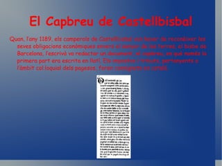 El Capbreu de Castellbisbal Quan, l’any 1189, els camperols de Castellbisbal van haver de reconèixer les seves obligacions econòmiques envers el senyor de les terres, el bisbe de Barcelona, l’escrivà va redactar un document, el capbreu, en què només la primera part era escrita en llatí. Els impostos i tributs, pertanyents a l’àmbit col.loquial dels pagesos, foren consignats en català. 