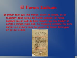 El Forum Iudicum El primer text que s’ha trobat, escrit en català, és un fragment d’una versió del Forum Iudicum. El Forum Iudicum era un codi de lleis visigòtic que fou traduït al català a mitjan segle XII. La traducció catalana fou feta durant els primers anys del govern de Ramon Berenguer IV (1113-1162). 