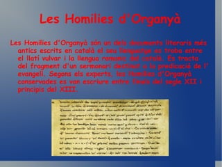 Les Homilies d'Organyà Les Homilies d'Organyà són un dels documents literaris més antics escrits en català el seu llenguatge es troba entre el llatí vulvar i la llengua romanic del català. Es tracta del fragment d'un sermonari destinat a la predicació de l' evangeli. Segons els experts, les Homilies d'Organyà conservades es van escriure entre finals del segle XII i principis del XIII.   