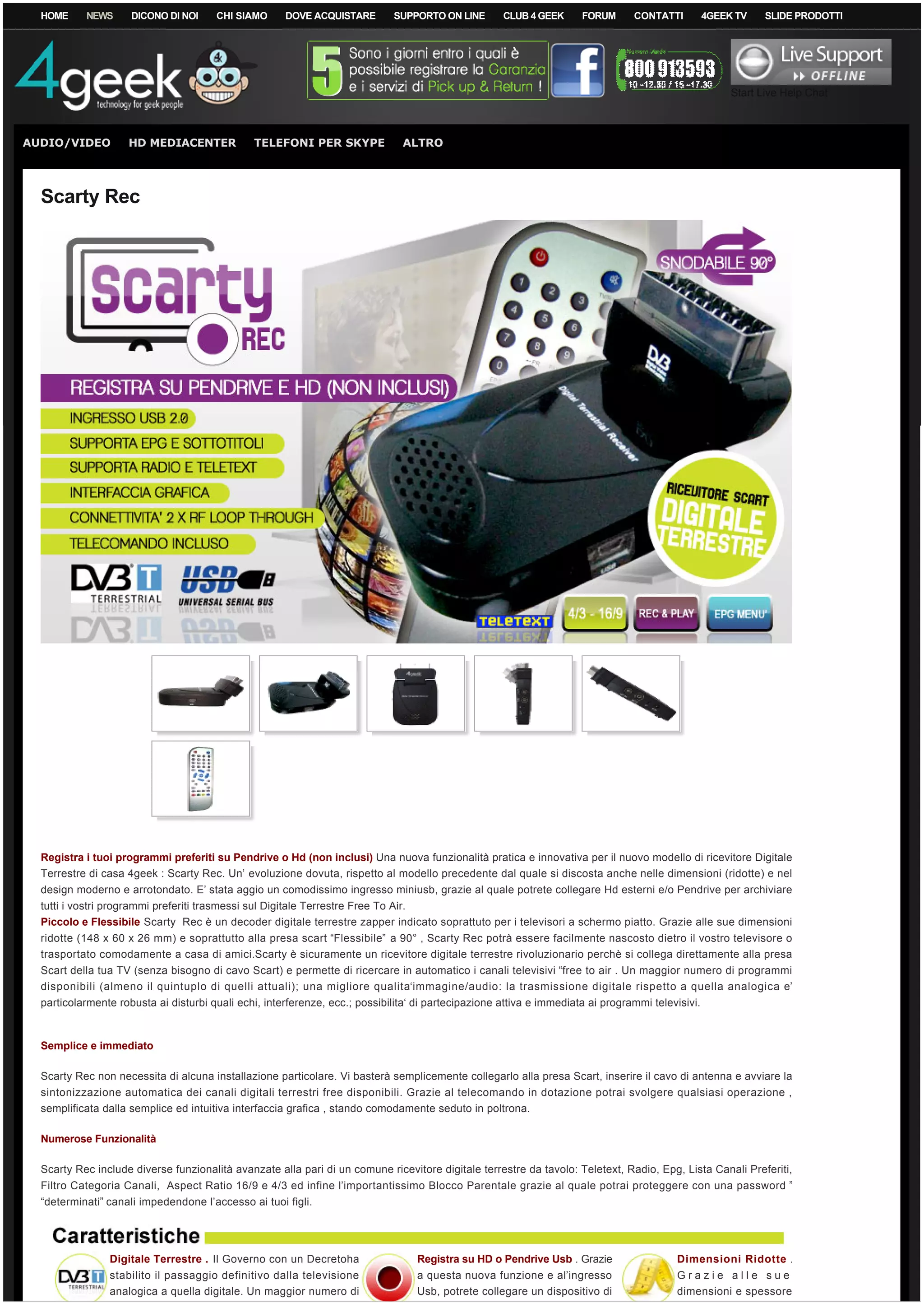 HOME      NEWS     DICONO DI NOI      CHI SIAMO      DOVE ACQUISTARE         SUPPORTO ON LINE       CLUB 4 GEEK     FORUM     CONTATTI    4GEEK TV      SLIDE PRODOTTI




                                                                                                                                                   Start Live Help Chat



AUDIO/VIDEO          HD MEDIACENTER             TELEFONI PER SKYPE               ALTRO




  Scarty Rec




  Registra i tuoi programmi preferiti su Pendrive o Hd (non inclusi) Una nuova funzionalità pratica e innovativa per il nuovo modello di ricevitore Digitale
  Terrestre di casa 4geek : Scarty Rec. Un’ evoluzione dovuta, rispetto al modello precedente dal quale si discosta anche nelle dimensioni (ridotte) e nel
  design moderno e arrotondato. E’ stata aggio un comodissimo ingresso miniusb, grazie al quale potrete collegare Hd esterni e/o Pendrive per archiviare
  tutti i vostri programmi preferiti trasmessi sul Digitale Terrestre Free To Air.
  Piccolo e Flessibile Scarty  Rec è un decoder digitale terrestre zapper indicato soprattuto per i televisori a schermo piatto. Grazie alle sue dimensioni
  ridotte (148 x 60 x 26 mm) e soprattutto alla presa scart “Flessibile”  a 90° , Scarty Rec potrà essere facilmente nascosto dietro il vostro televisore o
  trasportato comodamente a casa di amici.Scarty è sicuramente un ricevitore digitale terrestre rivoluzionario perchè si collega direttamente alla presa
  Scart della tua TV (senza bisogno di cavo Scart) e permette di ricercare in automatico i canali televisivi “free to air . Un maggior numero di programmi
  disponibili (almeno il quintuplo di quelli attuali); una migliore qualita‘immagine/audio: la trasmissione digitale rispetto a quella analogica e’
  particolarmente robusta ai disturbi quali echi, interferenze, ecc.; possibilita‘ di partecipazione attiva e immediata ai programmi televisivi.



  Semplice e immediato

  Scarty Rec non necessita di alcuna installazione particolare. Vi basterà semplicemente collegarlo alla presa Scart, inserire il cavo di antenna e avviare la
  sintonizzazione automatica dei canali digitali terrestri free disponibili. Grazie al telecomando in dotazione potrai svolgere qualsiasi operazione ,
  semplificata dalla semplice ed intuitiva interfaccia grafica , stando comodamente seduto in poltrona.

  Numerose Funzionalità 

  Scarty Rec include diverse funzionalità avanzate alla pari di un comune ricevitore digitale terrestre da tavolo: Teletext, Radio, Epg, Lista Canali Preferiti,
  Filtro Categoria Canali,  Aspect Ratio 16/9 e 4/3 ed infine l’importantissimo Blocco Parentale grazie al quale potrai proteggere con una password ”
  “determinati” canali impedendone l’accesso ai tuoi figli.




                 Digitale Terrestre . Il Governo con un Decretoha                    Registra su HD o Pendrive Usb . Grazie            Dimensioni Ridotte .
                 stabilito il passaggio definitivo dalla televisione                 a questa nuova funzione e al’ingresso             Grazie alle sue
                 analogica a quella digitale. Un maggior numero di                   Usb, potrete collegare un dispositivo di          dimensioni e spessore
 