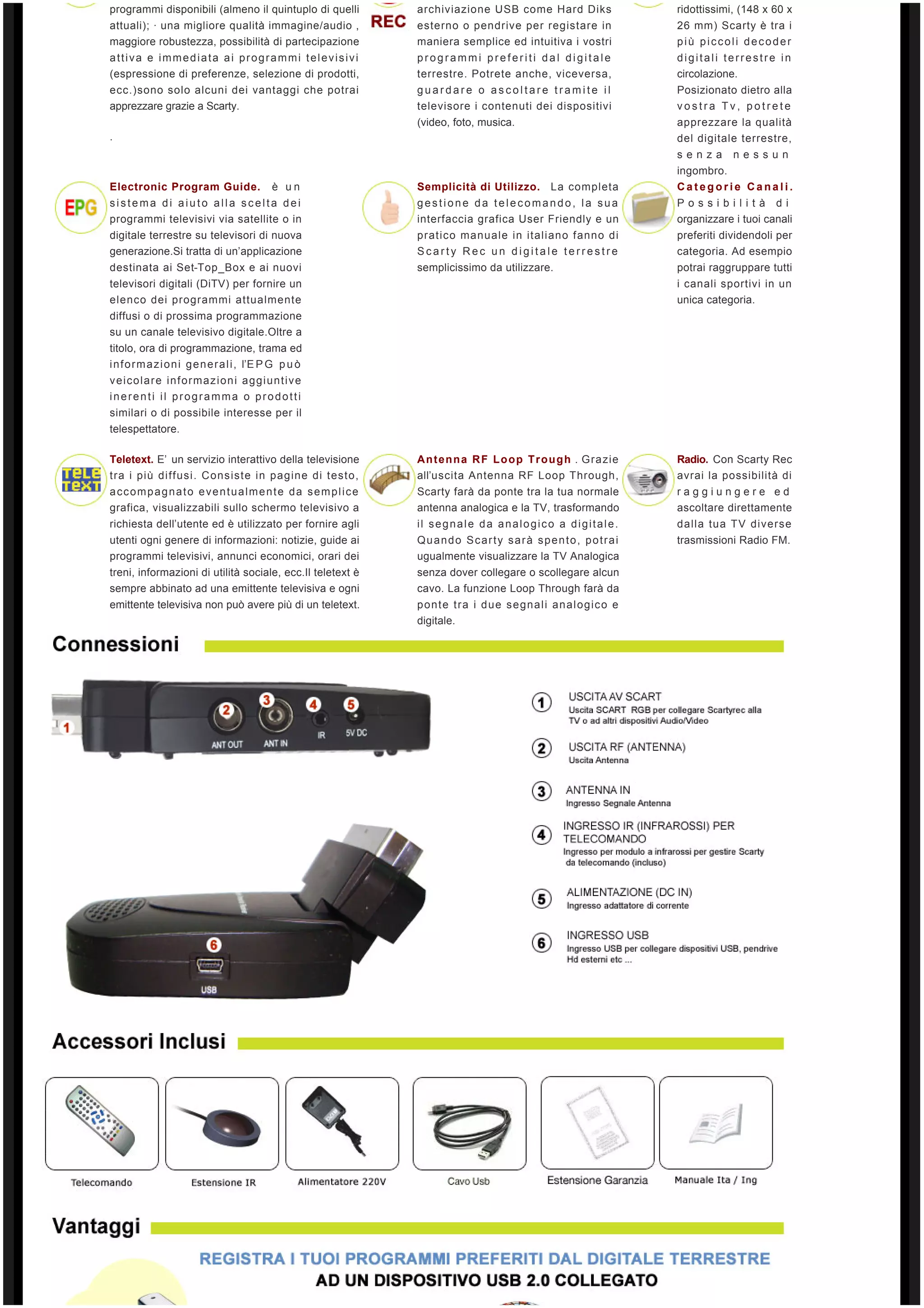 programmi disponibili (almeno il quintuplo di quelli          archiviazione USB come Hard Diks                 ridottissimi, (148 x 60 x
attuali); ∙ una migliore qualità immagine/audio ,             esterno o pendrive per registare in              26 mm) Scarty è tra i
maggiore robustezza, possibilità di partecipazione            maniera semplice ed intuitiva i vostri           più piccoli decoder
attiva e immediata ai programmi televisivi                    programmi preferiti dal digitale                 digitali terrestre in
(espressione di preferenze, selezione di prodotti,            terrestre. Potrete anche, viceversa,             circolazione.
ecc.)sono solo alcuni dei vantaggi che potrai                 guardare o ascoltare tramite il                  Posizionato dietro alla
apprezzare grazie a Scarty.                                   televisore i contenuti dei dispositivi           vostra Tv, potrete
                                                              (video, foto, musica.                            apprezzare la qualità
.                                                                                                              del digitale terrestre,
                                                                                                               senza       nessun
                                                                                                               ingombro.
Electronic Program Guide.  è un                               Semplicità di Utilizzo. La completa              Categorie Canali.
sistema di aiuto alla scelta dei                              gestione da telecomando, la sua                  Possibilità di
programmi televisivi via satellite o in                       interfaccia grafica User Friendly e un           organizzare i tuoi canali
digitale terrestre su televisori di nuova                     pratico manuale in italiano fanno di             preferiti dividendoli per
generazione.Si tratta di un’applicazione                      Scarty Rec un digitale terrestre                 categoria. Ad esempio
destinata ai Set-Top_Box e ai nuovi                           semplicissimo da utilizzare.                     potrai raggruppare tutti
televisori digitali (DiTV) per fornire un                                                                      i canali sportivi in un
elenco dei programmi attualmente                                                                               unica categoria.
diffusi o di prossima programmazione
su un canale televisivo digitale.Oltre a
titolo, ora di programmazione, trama ed
i n f o r m a z i o n i g e n e r a l i , l’E P G   p u ò  
veicolare informazioni aggiuntive
inerenti il programma o prodotti
similari o di possibile interesse per il
telespettatore.

Teletext. E’  un servizio interattivo della televisione       A n t e n n a R F L o o p T r o u g h . Grazie   Radio. Con Scarty Rec
tra i più diffusi. Consiste in pagine di testo,               all’uscita Antenna RF Loop Through,              avrai la possibilità di
accompagnato eventualmente da semplice                        Scarty farà da ponte tra la tua normale          raggiungere ed
grafica, visualizzabili sullo schermo televisivo a            antenna analogica e la TV, trasformando          ascoltare direttamente
richiesta dell’utente ed è utilizzato per fornire agli        il segnale da analogico a digitale.              dalla tua TV diverse
utenti ogni genere di informazioni: notizie, guide ai         Quando Scarty sarà spento, potrai                trasmissioni Radio FM.
programmi televisivi, annunci economici, orari dei            ugualmente visualizzare la TV Analogica
treni, informazioni di utilità sociale, ecc.Il teletext è     senza dover collegare o scollegare alcun
sempre abbinato ad una emittente televisiva e ogni            cavo. La funzione Loop Through farà da
emittente televisiva non può avere più di un teletext.        ponte tra i due segnali analogico e
                                                              digitale.
 