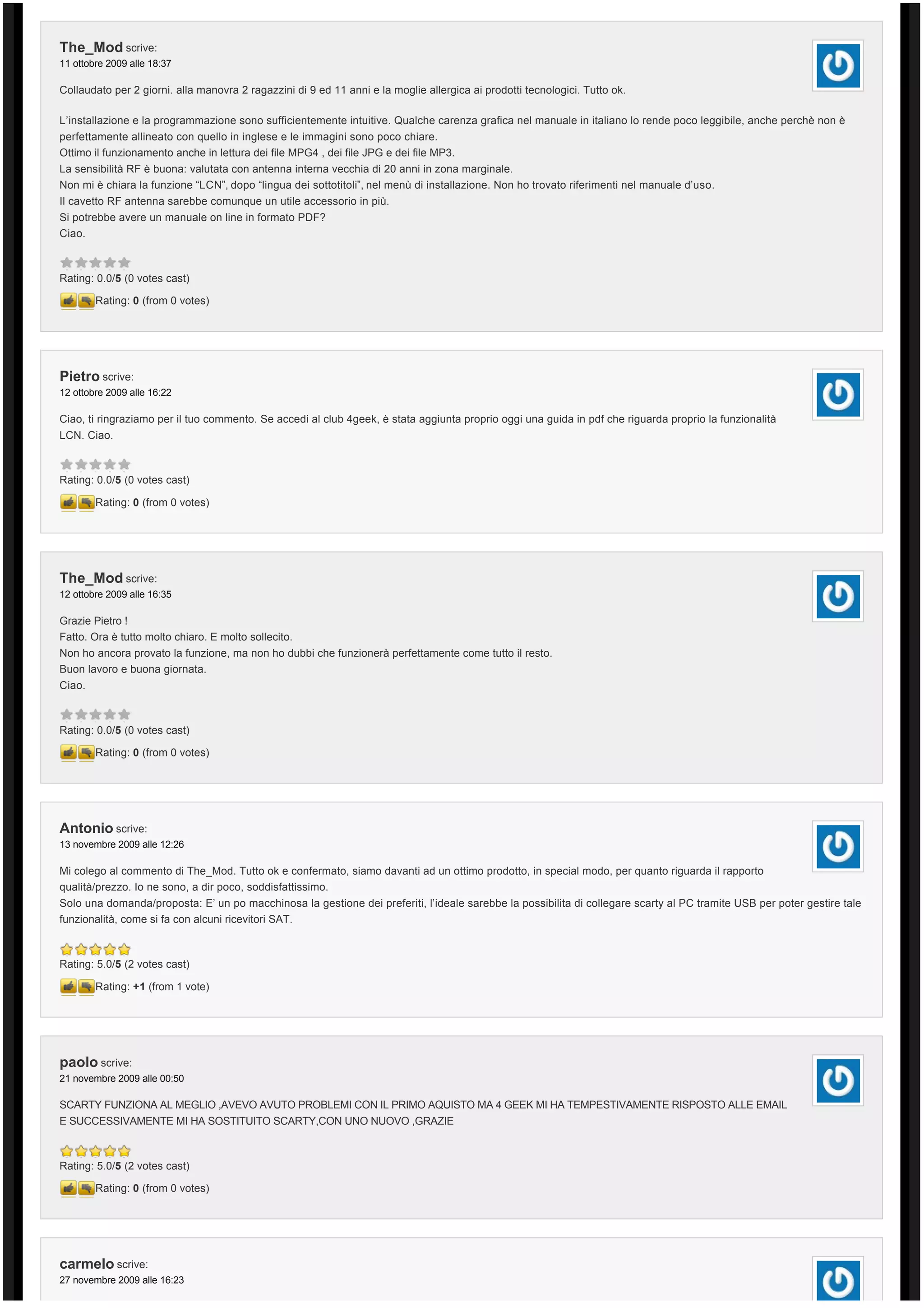 The_Mod scrive:
11 ottobre 2009 alle 18:37

Collaudato per 2 giorni. alla manovra 2 ragazzini di 9 ed 11 anni e la moglie allergica ai prodotti tecnologici. Tutto ok.

L’installazione e la programmazione sono sufficientemente intuitive. Qualche carenza grafica nel manuale in italiano lo rende poco leggibile, anche perchè non è 
perfettamente allineato con quello in inglese e le immagini sono poco chiare.
Ottimo il funzionamento anche in lettura dei file MPG4 , dei file JPG e dei file MP3.
La sensibilità RF è buona: valutata con antenna interna vecchia di 20 anni in zona marginale.
Non mi è chiara la funzione “LCN”, dopo “lingua dei sottotitoli”, nel menù di installazione. Non ho trovato riferimenti nel manuale d’uso.
Il cavetto RF antenna sarebbe comunque un utile accessorio in più.
Si potrebbe avere un manuale on line in formato PDF?
Ciao.



Rating: 0.0/5 (0 votes cast)

        Rating: 0 (from 0 votes)




Pietro scrive:
12 ottobre 2009 alle 16:22

Ciao, ti ringraziamo per il tuo commento. Se accedi al club 4geek, è stata aggiunta proprio oggi una guida in pdf che riguarda proprio la funzionalità 
LCN. Ciao.



Rating: 0.0/5 (0 votes cast)

        Rating: 0 (from 0 votes)




The_Mod scrive:
12 ottobre 2009 alle 16:35

Grazie Pietro !
Fatto. Ora è tutto molto chiaro. E molto sollecito.
Non ho ancora provato la funzione, ma non ho dubbi che funzionerà perfettamente come tutto il resto.
Buon lavoro e buona giornata.
Ciao.



Rating: 0.0/5 (0 votes cast)

        Rating: 0 (from 0 votes)




Antonio scrive:
13 novembre 2009 alle 12:26

Mi colego al commento di The_Mod. Tutto ok e confermato, siamo davanti ad un ottimo prodotto, in special modo, per quanto riguarda il rapporto
qualità/prezzo. Io ne sono, a dir poco, soddisfattissimo.
Solo una domanda/proposta: E’ un po macchinosa la gestione dei preferiti, l’ideale sarebbe la possibilita di collegare scarty al PC tramite USB per poter gestire tale
funzionalità, come si fa con alcuni ricevitori SAT.



Rating: 5.0/5 (2 votes cast)

        Rating: +1 (from 1 vote)




paolo scrive:
21 novembre 2009 alle 00:50

SCARTY FUNZIONA AL MEGLIO ,AVEVO AVUTO PROBLEMI CON IL PRIMO AQUISTO MA 4 GEEK MI HA TEMPESTIVAMENTE RISPOSTO ALLE EMAIL
E SUCCESSIVAMENTE MI HA SOSTITUITO SCARTY,CON UNO NUOVO ,GRAZIE



Rating: 5.0/5 (2 votes cast)

        Rating: 0 (from 0 votes)




carmelo scrive:
27 novembre 2009 alle 16:23
 