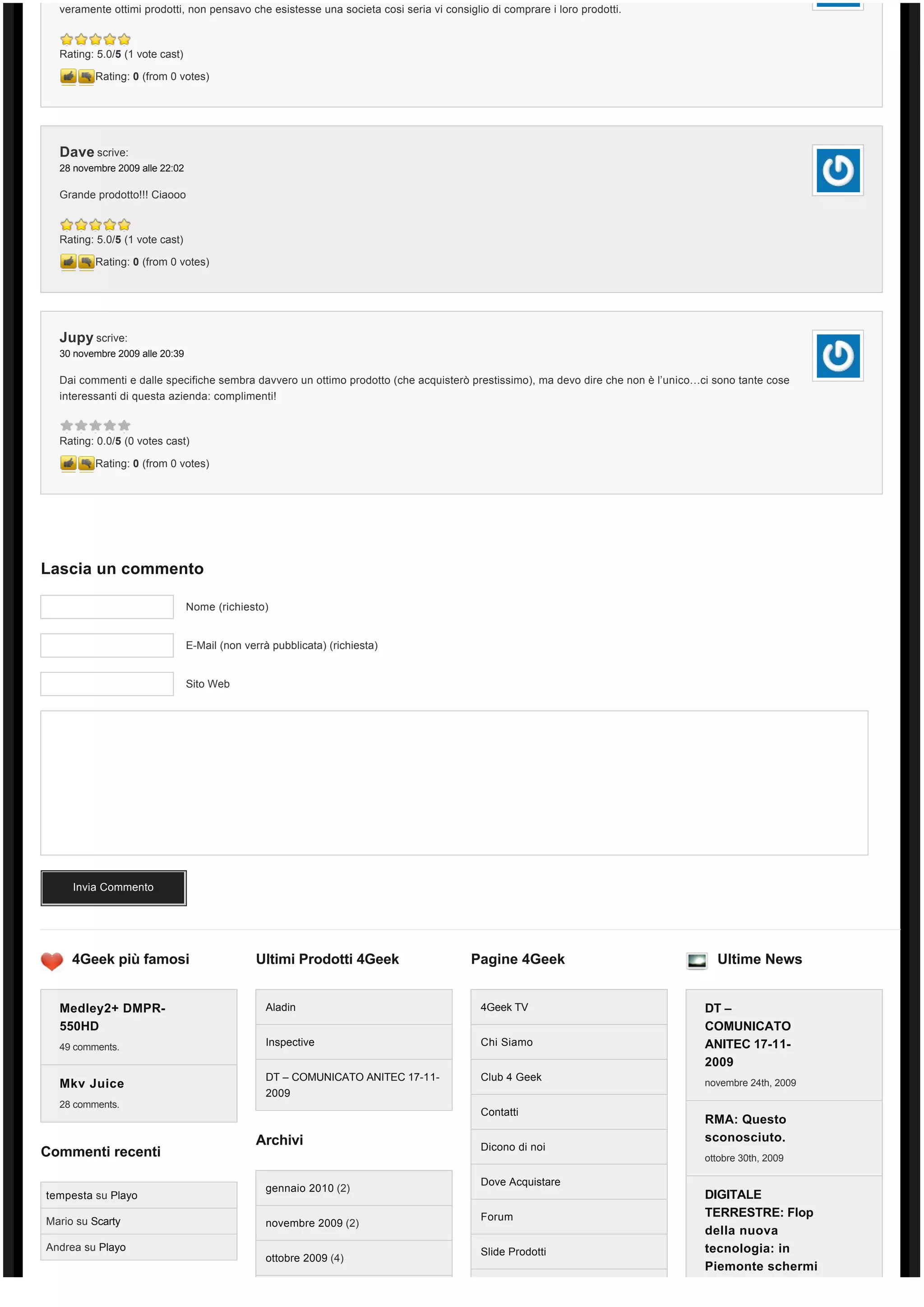 veramente ottimi prodotti, non pensavo che esistesse una societa cosi seria vi consiglio di comprare i loro prodotti.



  Rating: 5.0/5 (1 vote cast)

         Rating: 0 (from 0 votes)




  Dave scrive:
  28 novembre 2009 alle 22:02

  Grande prodotto!!! Ciaooo



  Rating: 5.0/5 (1 vote cast)

         Rating: 0 (from 0 votes)




  Jupy scrive:
  30 novembre 2009 alle 20:39

  Dai commenti e dalle specifiche sembra davvero un ottimo prodotto (che acquisterò prestissimo), ma devo dire che non è l’unico…ci sono tante cose
  interessanti di questa azienda: complimenti!



  Rating: 0.0/5 (0 votes cast)

         Rating: 0 (from 0 votes)




Lascia un commento

                                Nome (richiesto)


                                E-Mail (non verrà pubblicata) (richiesta)


                                Sito Web




     Invia Commento




     4Geek più famosi                         Ultimi Prodotti 4Geek                    Pagine 4Geek                                 Ultime News


  Medley2+ DMPR-                                 Aladin                                  4Geek TV                                 DT –
  550HD                                                                                                                           COMUNICATO
  49 comments.                                   Inspective                              Chi Siamo                                ANITEC 17-11-
                                                                                                                                  2009
                                                 DT – COMUNICATO ANITEC 17-11-           Club 4 Geek
  Mkv Juice                                                                                                                       novembre 24th, 2009
                                                 2009
  28 comments.
                                                                                         Contatti
                                                                                                                                  RMA: Questo
                                              Archivi                                                                             sconosciuto.
                                                                                         Dicono di noi
Commenti recenti                                                                                                                  ottobre 30th, 2009

                                                                                         Dove Acquistare
                                                 gennaio 2010 (2)
tempesta su Playo                                                                                                                 DIGITALE
                                                                                         Forum                                    TERRESTRE: Flop
Mario su Scarty                                  novembre 2009 (2)
                                                                                                                                  della nuova
Andrea su Playo                                                                          Slide Prodotti                           tecnologia: in
                                                 ottobre 2009 (4)
                                                                                                                                  Piemonte schermi
 