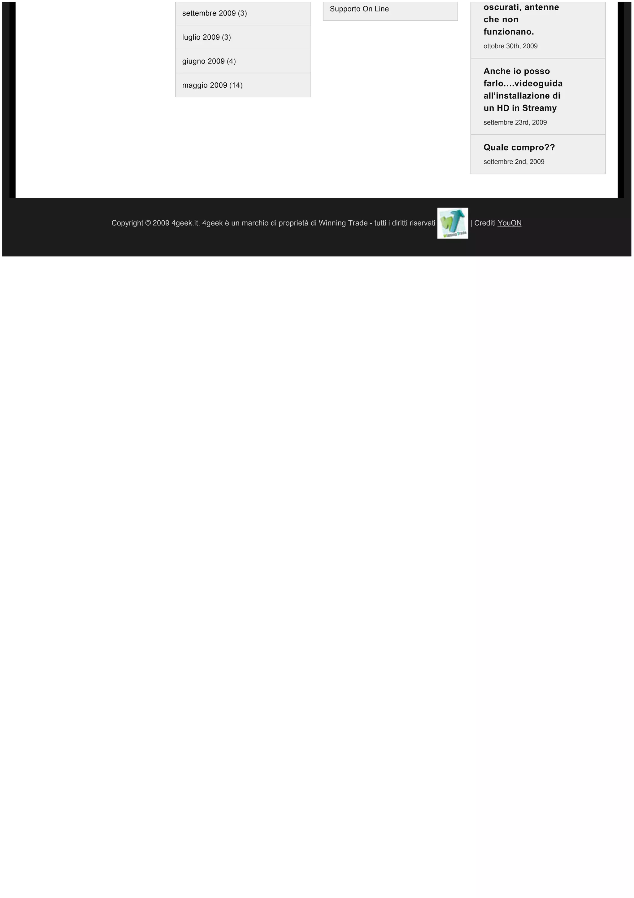 Supporto On Line                        oscurati, antenne
                      settembre 2009 (3)
                                                                                                             che non
                                                                                                             funzionano.
                      luglio 2009 (3)
                                                                                                             ottobre 30th, 2009

                      giugno 2009 (4)
                                                                                                             Anche io posso
                      maggio 2009 (14)                                                                       farlo….videoguida
                                                                                                             all’installazione di
                                                                                                             un HD in Streamy
                                                                                                             settembre 23rd, 2009


                                                                                                             Quale compro??
                                                                                                             settembre 2nd, 2009




Copyright © 2009 4geek.it. 4geek è un marchio di proprietà di Winning Trade - tutti i diritti riservati   | Crediti YouON
 