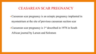 CEASAREAN SCAR PREGNANCY
• Caesarean scar pregnancy is an ectopic pregnancy implanted in
myometrium at the site of previous caesarean section scar
• Caesarean scar pregnancy is 1st described in 1978 in South
African journal by Larsen and Solomon
 