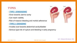 TYPES
• TYPE 1 /ENDOGENIC
Grow towards uterine cavity
Can reach viability
Risk of massive bleeding and morbid adherence
• TYPE 2 / EXOGENIC
Invades scar-towards abdominal cavity/bladder
Serious type-risk of rupture and bleeding in early pregnancy
09-01-2024 17:18 DNB-OBG District Hospital
Vail Y. Ultrasound Obs Gynaec 2000
15
 