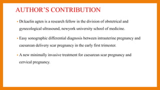 AUTHOR’S CONTRIBUTION
• Dr.kaelin agten is a research fellow in the division of obstetrical and
gynecological ultrasound, newyork university school of medicine.
• Easy sonographic differential diagnosis between intrauterine pregnancy and
caesarean delivery scar pregnancy in the early first trimester.
• A new minimally invasive treatment for caesarean scar pregnancy and
cervical pregnancy.
 