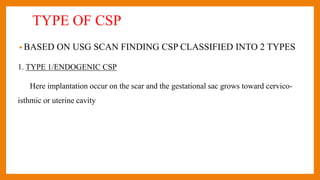 TYPE OF CSP
• BASED ON USG SCAN FINDING CSP CLASSIFIED INTO 2 TYPES
1. TYPE 1/ENDOGENIC CSP
Here implantation occur on the scar and the gestational sac grows toward cervico-
isthmic or uterine cavity
 