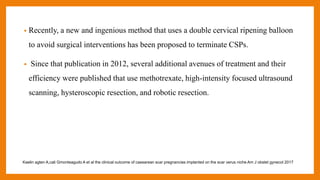 • Recently, a new and ingenious method that uses a double cervical ripening balloon
to avoid surgical interventions has been proposed to terminate CSPs.
• Since that publication in 2012, several additional avenues of treatment and their
efficiency were published that use methotrexate, high-intensity focused ultrasound
scanning, hysteroscopic resection, and robotic resection.
Kaelin agten A,cali Gmonteagudo A et al the clinical outcome of caesarean scar pregnancies implanted on the scar verus niche Am J obstet gynecol 2017
 