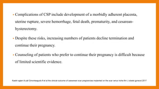 • Complications of CSP include development of a morbidly adherent placenta,
uterine rupture, severe hemorrhage, fetal death, prematurity, and cesarean-
hysterectomy.
• Despite these risks, increasing numbers of patients decline termination and
continue their pregnancy.
• Counseling of patients who prefer to continue their pregnancy is difficult because
of limited scientific evidence.
Kaelin agten A,cali Gmonteagudo A et al the clinical outcome of caesarean scar pregnancies implanted on the scar verus niche Am J obstet gynecol 2017
 