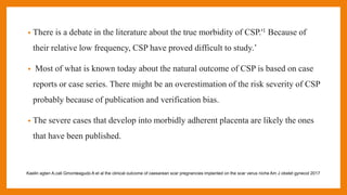 • There is a debate in the literature about the true morbidity of CSP.'1 Because of
their relative low frequency, CSP have proved difficult to study.’
• Most of what is known today about the natural outcome of CSP is based on case
reports or case series. There might be an overestimation of the risk severity of CSP
probably because of publication and verification bias.
• The severe cases that develop into morbidly adherent placenta are likely the ones
that have been published.
Kaelin agten A,cali Gmonteagudo A et al the clinical outcome of caesarean scar pregnancies implanted on the scar verus niche Am J obstet gynecol 2017
 