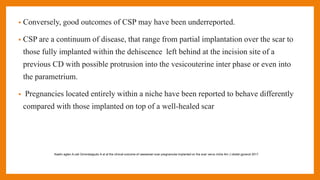 • Conversely, good outcomes of CSP may have been underreported.
• CSP are a continuum of disease, that range from partial implantation over the scar to
those fully implanted within the dehiscence left behind at the incision site of a
previous CD with possible protrusion into the vesicouterine inter phase or even into
the parametrium.
• Pregnancies located entirely within a niche have been reported to behave differently
compared with those implanted on top of a well-healed scar
Kaelin agten A,cali Gmonteagudo A et al the clinical outcome of caesarean scar pregnancies implanted on the scar verus niche Am J obstet gynecol 2017
 
