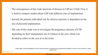 • The consequences of this wide spectrum of disease in CSP are 2-fold. First, it
is hard to compare studies about CSP with different sites of implantation.
• Second, the patients individual risk for adverse outcome is dependent on the
site of placental implantation.
• The aim of this study was to investigate the pregnancy outcome of CSP
depending on their implantation site in relation to the scar, which was
divided to either on the scar or in the niche.
09-01-2024 17:18
Kaelin agten A,cali Gmonteagudo A et al the clinical outcome of caesarean scar pregnancies implanted on the scar verus niche Am J obstet
gynecol 2017
DNB-OBG District Hospital
27
 