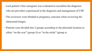 • Each patient’s first sonogram was evaluated to reconfirm the diagnosis
who are providers experienced in the diagnosis and management of CSP.
• The reviewers were blinded to pregnancy outcome when reviewing the
ultrasound images.
• Patients were divided into 2 groups according to the placental location as
either “on the scar” (group A) or “in the niche” (group B).
 