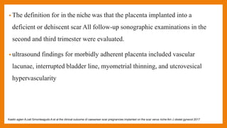 • The definition for in the niche was that the placenta implanted into a
deficient or dehiscent scar All follow-up sonographic examinations in the
second and third trimester were evaluated.
• ultrasound findings for morbidly adherent placenta included vascular
lacunae, interrupted bladder line, myometrial thinning, and utcrovesical
hypervascularity
Kaelin agten A,cali Gmonteagudo A et al the clinical outcome of caesarean scar pregnancies implanted on the scar verus niche Am J obstet gynecol 2017
 