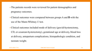 • The patients records were reviewed for patient demographics and
pregnancy outcomes.
• Clinical outcomes were compared between groups A and B with the
use of the Mann-Whitney U test.
• Clinical outcomes included mode of delivery (gravid-hysterectomy,
CD, or cesarean-hysterectomy), gestational age at delivery, blood loss
at delivery, antepartum complications, histopathologic condition, and
neonate weight.
09-01-2024 17:18 DNB-OBG District Hospital 36
 