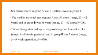 • Six patients were in group A, and 11 patients were in group B
• The median maternal age in group A was 34 years (range, 20—42
years) and in group B was 35 years (range, 27—42 years; P=.88).
• The median gestational age at diagnosis in group A was 8 weeks
(range, 6—9 weeks gestation) and in group B was 7 weeks (range,
5—9 weeks gestation; P=.679).
09-01-2024 17:18 DNB-OBG District Hospital 39
 