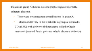 • Patients in group A showed no sonographic signs of morbidly
adherent placenta .
 There were no antepartum complications in group A.
 Modes of delivery in the 6 patients in group A included 5
CDs (83%) with delivery of the placenta with the Crede
maneuver (manual fundal pressure to help placental delivery)
09-01-2024 17:18 DNB-OBG District Hospital 41
 