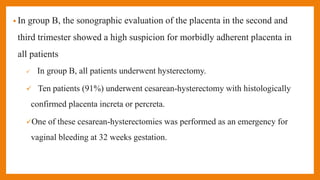 • In group B, the sonographic evaluation of the placenta in the second and
third trimester showed a high suspicion for morbidly adherent placenta in
all patients
 In group B, all patients underwent hysterectomy.
 Ten patients (91%) underwent cesarean-hysterectomy with histologically
confirmed placenta increta or percreta.
One of these cesarean-hysterectomies was performed as an emergency for
vaginal bleeding at 32 weeks gestation.
 