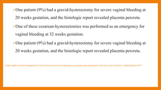 One patient (9%) had a gravid-hysterectomy for severe vaginal bleeding at
20 weeks gestation, and the histologic report revealed placenta percreta.
One of these cesarean-hysterectomies was performed as an emergency for
vaginal bleeding at 32 weeks gestation.
One patient (9%) had a gravid-hysterectomy for severe vaginal bleeding at
20 weeks gestation, and the histologic report revealed placenta percreta.
Kaelin agten A,cali Gmonteagudo A et al the clinical outcome of caesarean scar pregnancies implanted on the scar verus niche Am J obstet gynecol 2017
 