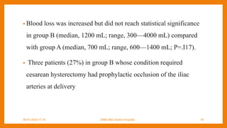 • Blood loss was increased but did not reach statistical significance
in group B (median, 1200 mL; range, 300—4000 mL) compared
with group A (median, 700 mL; range, 600—1400 mL; P=.I17).
• Three patients (27%) in group B whose condition required
cesarean hysterectomy had prophylactic occlusion of the iliac
arteries at delivery
09-01-2024 17:18 DNB-OBG District Hospital 45
 