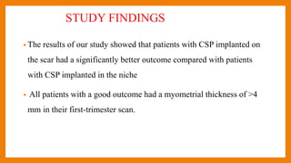 STUDY FINDINGS
• The results of our study showed that patients with CSP implanted on
the scar had a significantly better outcome compared with patients
with CSP implanted in the niche
• All patients with a good outcome had a myometrial thickness of >4
mm in their first-trimester scan.
 