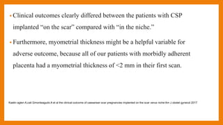 • Clinical outcomes clearly differed between the patients with CSP
implanted “on the scar” compared with “in the niche.”
• Furthermore, myometrial thickness might be a helpful variable for
adverse outcome, because all of our patients with morbidly adherent
placenta had a myometrial thickness of <2 mm in their first scan.
Kaelin agten A,cali Gmonteagudo A et al the clinical outcome of caesarean scar pregnancies implanted on the scar verus niche Am J obstet gynecol 2017
 