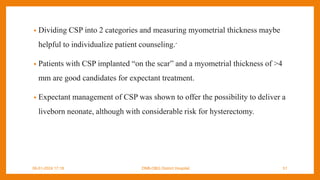 • Dividing CSP into 2 categories and measuring myometrial thickness maybe
helpful to individualize patient counseling.-
• Patients with CSP implanted “on the scar” and a myometrial thickness of >4
mm are good candidates for expectant treatment.
• Expectant management of CSP was shown to offer the possibility to deliver a
liveborn neonate, although with considerable risk for hysterectomy.
09-01-2024 17:18 DNB-OBG District Hospital 51
 
