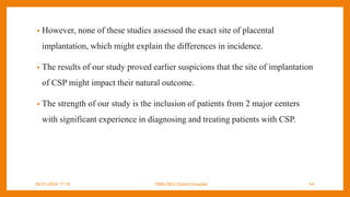 • However, none of these studies assessed the exact site of placental
implantation, which might explain the differences in incidence.
• The results of our study proved earlier suspicions that the site of implantation
of CSP might impact their natural outcome.
• The strength of our study is the inclusion of patients from 2 major centers
with significant experience in diagnosing and treating patients with CSP.
09-01-2024 17:18 DNB-OBG District Hospital 54
 
