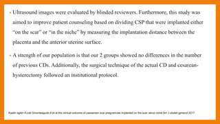 • Ultrasound images were evaluated by blinded reviewers. Furthermore, this study was
aimed to improve patient counseling based on dividing CSP that were implanted either
“on the scar” or “in the niche” by measuring the implantation distance between the
placenta and the anterior uterine surface.
• A strength of our population is that our 2 groups showed no differences in the number
of previous CDs. Additionally, the surgical technique of the actual CD and cesarean-
hysterectomy followed an institutional protocol.
Kaelin agten A,cali Gmonteagudo A et al the clinical outcome of caesarean scar pregnancies implanted on the scar verus niche Am J obstet gynecol 2017
 