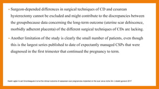 • Surgeon-depended differences in surgical techniques of CD and cesarean
hysterectomy cannot be excluded and might contribute to the discrepancies between
the groupsbecause data concerning the long-term outcome (uterine scar dehiscence,
morbidly adherent placenta) of the different surgical techniques of CDs are lacking.
• Another limitation of the study is clearly the small number of patients, even though
this is the largest series published to date of expectantly managed CSPs that were
diagnosed in the first trimester that continued the pregnancy to term.
Kaelin agten A,cali Gmonteagudo A et al the clinical outcome of caesarean scar pregnancies implanted on the scar verus niche Am J obstet gynecol 2017
 