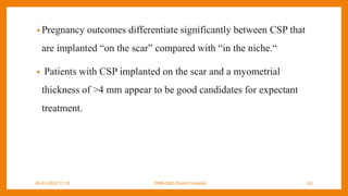 • Pregnancy outcomes differentiate significantly between CSP that
are implanted “on the scar” compared with “in the niche.“
• Patients with CSP implanted on the scar and a myometrial
thickness of >4 mm appear to be good candidates for expectant
treatment.
09-01-2024 17:18 DNB-OBG District Hospital 63
 