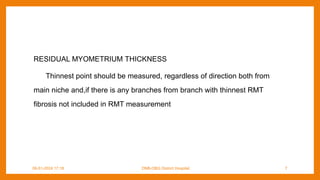 RESIDUAL MYOMETRIUM THICKNESS
Thinnest point should be measured, regardless of direction both from
main niche and,if there is any branches from branch with thinnest RMT
fibrosis not included in RMT measurement
09-01-2024 17:18 DNB-OBG District Hospital 7
 